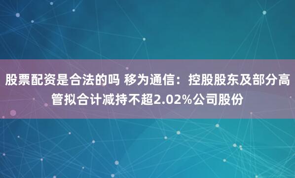 股票配资是合法的吗 移为通信：控股股东及部分高管拟合计减持不超2.02%公司股份