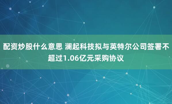 配资炒股什么意思 澜起科技拟与英特尔公司签署不超过1.06亿元采购协议