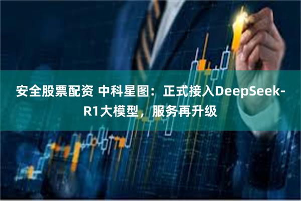 安全股票配资 中科星图：正式接入DeepSeek-R1大模型，服务再升级