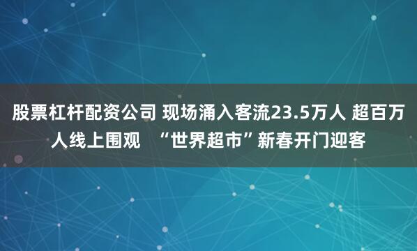 股票杠杆配资公司 现场涌入客流23.5万人 超百万人线上围观   “世界超市”新春开门迎客