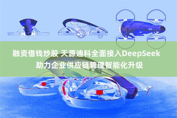 融资借钱炒股 天源迪科全面接入DeepSeek   助力企业供应链管理智能化升级