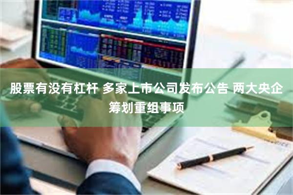 股票有没有杠杆 多家上市公司发布公告 两大央企筹划重组事项