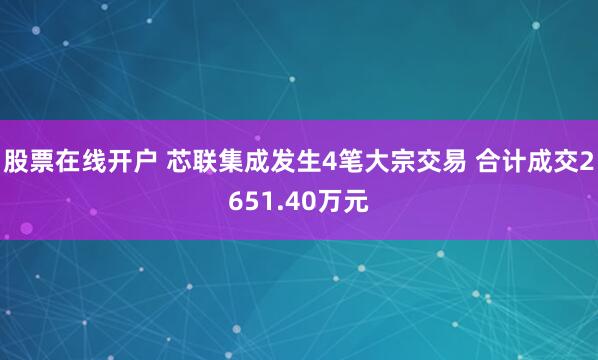 股票在线开户 芯联集成发生4笔大宗交易 合计成交2651.40万元