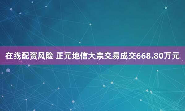 在线配资风险 正元地信大宗交易成交668.80万元