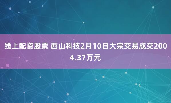 线上配资股票 西山科技2月10日大宗交易成交2004.37万元