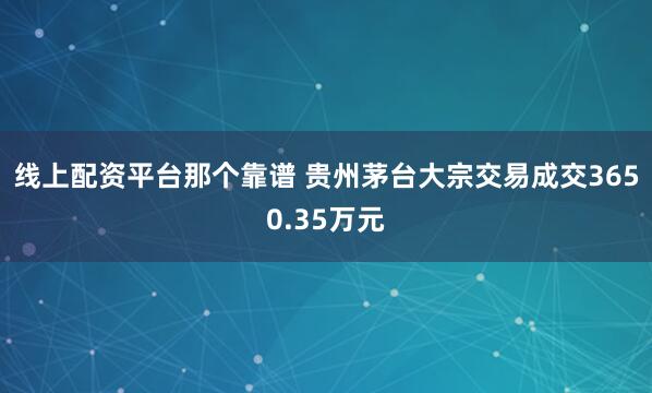 线上配资平台那个靠谱 贵州茅台大宗交易成交3650.35万元