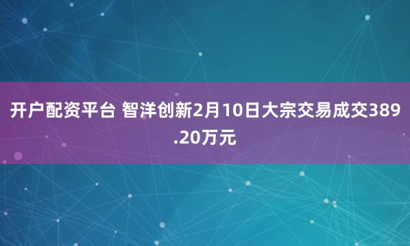 开户配资平台 智洋创新2月10日大宗交易成交389.20万元