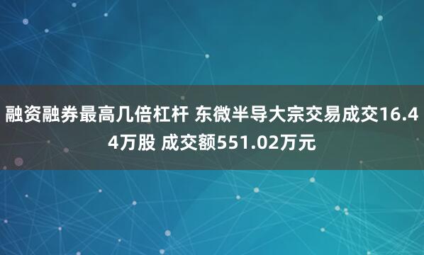 融资融券最高几倍杠杆 东微半导大宗交易成交16.44万股 成交额551.02万元