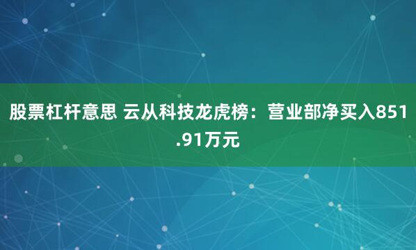 股票杠杆意思 云从科技龙虎榜：营业部净买入851.91万元