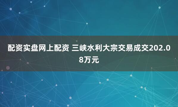 配资实盘网上配资 三峡水利大宗交易成交202.08万元