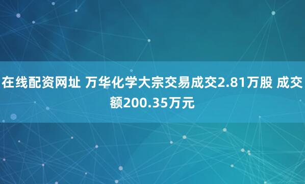 在线配资网址 万华化学大宗交易成交2.81万股 成交额200.35万元