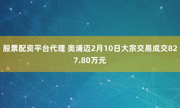 股票配资平台代理 奥浦迈2月10日大宗交易成交827.80万元