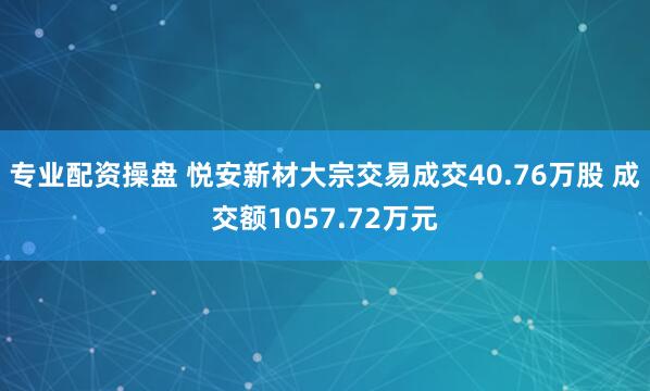 专业配资操盘 悦安新材大宗交易成交40.76万股 成交额1057.72万元