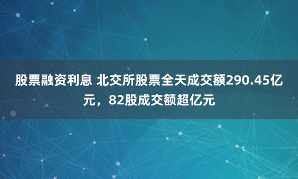 股票融资利息 北交所股票全天成交额290.45亿元，82股成交额超亿元