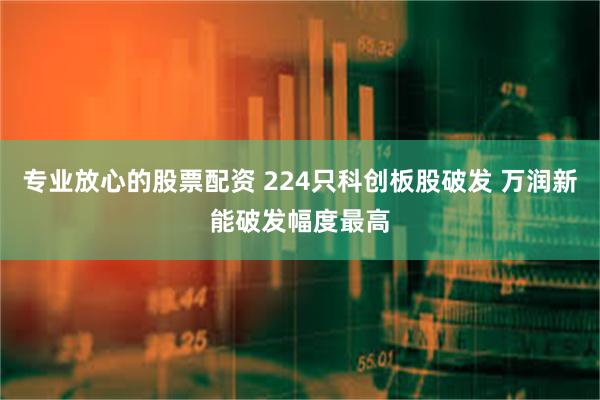 专业放心的股票配资 224只科创板股破发 万润新能破发幅度最高