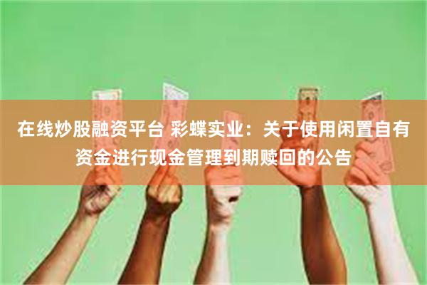 在线炒股融资平台 彩蝶实业：关于使用闲置自有资金进行现金管理到期赎回的公告