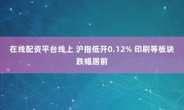 在线配资平台线上 沪指低开0.12% 印刷等板块跌幅居前