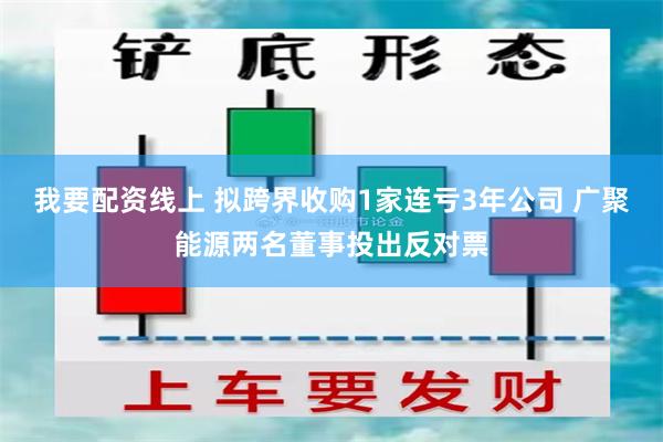 我要配资线上 拟跨界收购1家连亏3年公司 广聚能源两名董事投出反对票