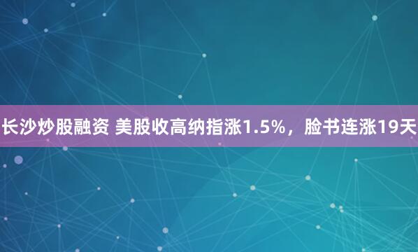 长沙炒股融资 美股收高纳指涨1.5%，脸书连涨19天