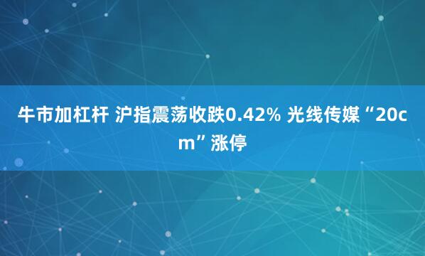 牛市加杠杆 沪指震荡收跌0.42% 光线传媒“20cm”涨停