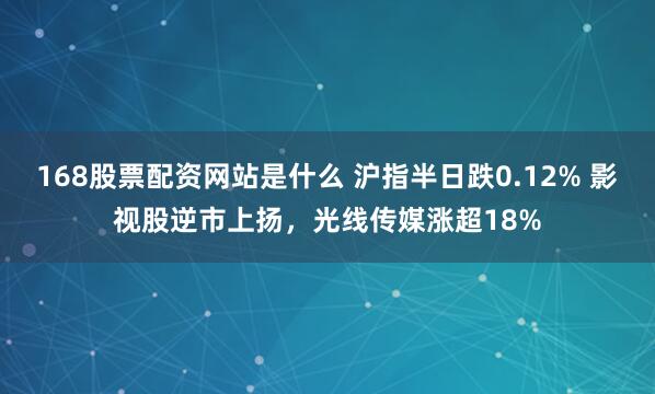 168股票配资网站是什么 沪指半日跌0.12% 影视股逆市上扬，光线传媒涨超18%