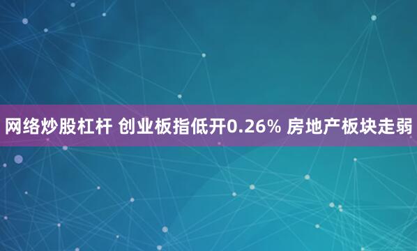 网络炒股杠杆 创业板指低开0.26% 房地产板块走弱