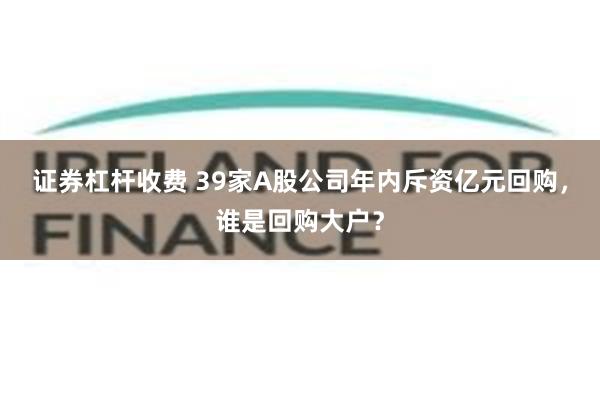 证券杠杆收费 39家A股公司年内斥资亿元回购，谁是回购大户？