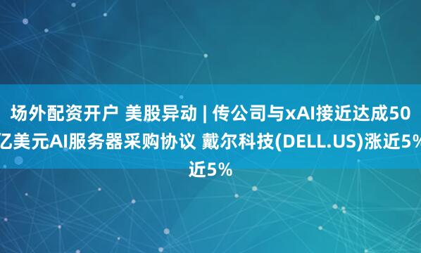 场外配资开户 美股异动 | 传公司与xAI接近达成50亿美元AI服务器采购协议 戴尔科技(DELL.US)涨近5%