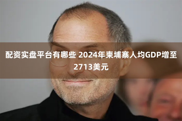 配资实盘平台有哪些 2024年柬埔寨人均GDP增至2713美元