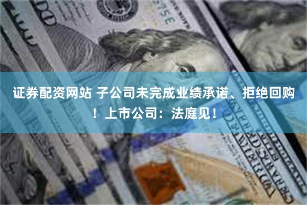 证券配资网站 子公司未完成业绩承诺、拒绝回购！上市公司：法庭见！