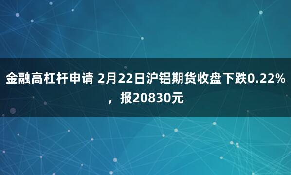 金融高杠杆申请 2月22日沪铝期货收盘下跌0.22%，报20830元