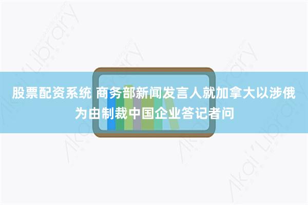 股票配资系统 商务部新闻发言人就加拿大以涉俄为由制裁中国企业答记者问