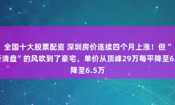 全国十大股票配资 深圳房价连续四个月上涨！但“五折清盘”的风吹到了豪宅，单价从顶峰29万每平降至6.5万