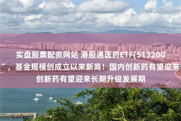 实盘股票配资网站 港股通医药ETF(513200)连续8日“吸金”，基金规模创成立以来新高！国内创新药有望迎来长期升级发展期