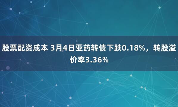 股票配资成本 3月4日亚药转债下跌0.18%，转股溢价率3.36%