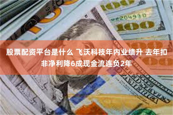 股票配资平台是什么 飞沃科技年内业绩升 去年扣非净利降6成现金流连负2年