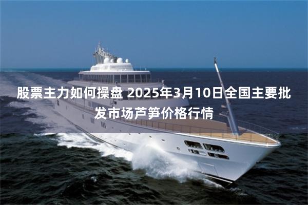 股票主力如何操盘 2025年3月10日全国主要批发市场芦笋价格行情