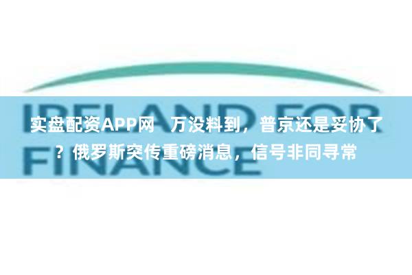 实盘配资APP网   万没料到，普京还是妥协了？俄罗斯突传重磅消息，信号非同寻常